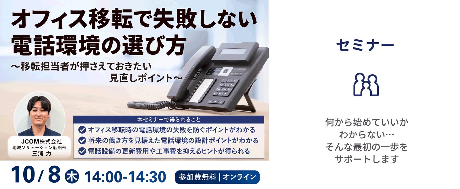 オフィス移転で失敗しない電話環境の選び方 ～移転担当者が押さえておきたい見直しポイント～ 2026年10月8日（木）14:00-14:30 参加費無料｜オンライン