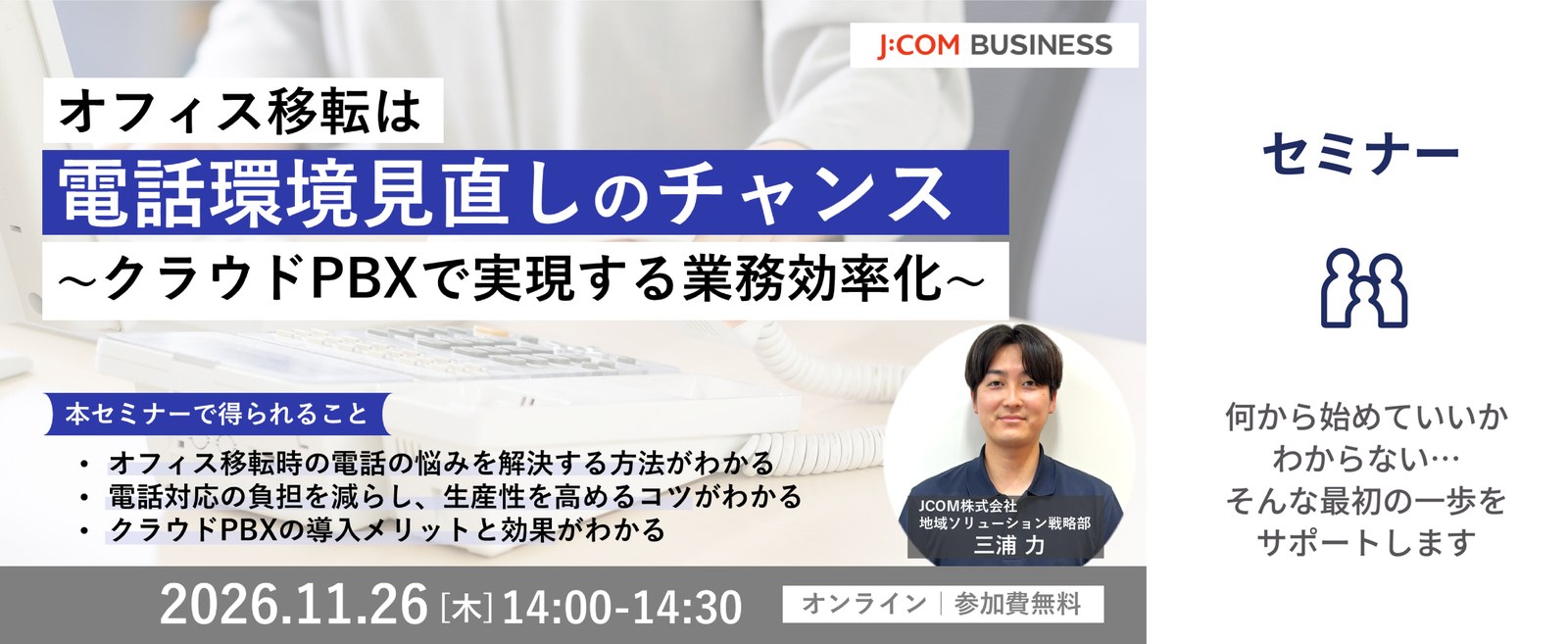 オフィス移転は電話環境見直しのチャンス～クラウドPBXで実現する業務効率化～ 2026年11月26日（木）14:00-14:30 オンライン｜参加費無料