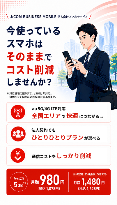 J:COM BUSINESS MOBILE 法人向けスマホサービス：今使っているスマホはそのままでコスト削減。たっぷり5GB 月額980円（税込1,078円）、かけ放題（5分/回）つきでも月額1,480円（税込1,628円）。