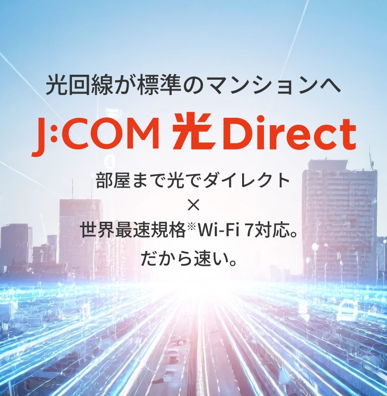 光回線が標準のマンションへ J:COM光 Direct 部屋まで光でダイレクト×️世界最速規格 Wi-Fi 7 対応。だから速い。